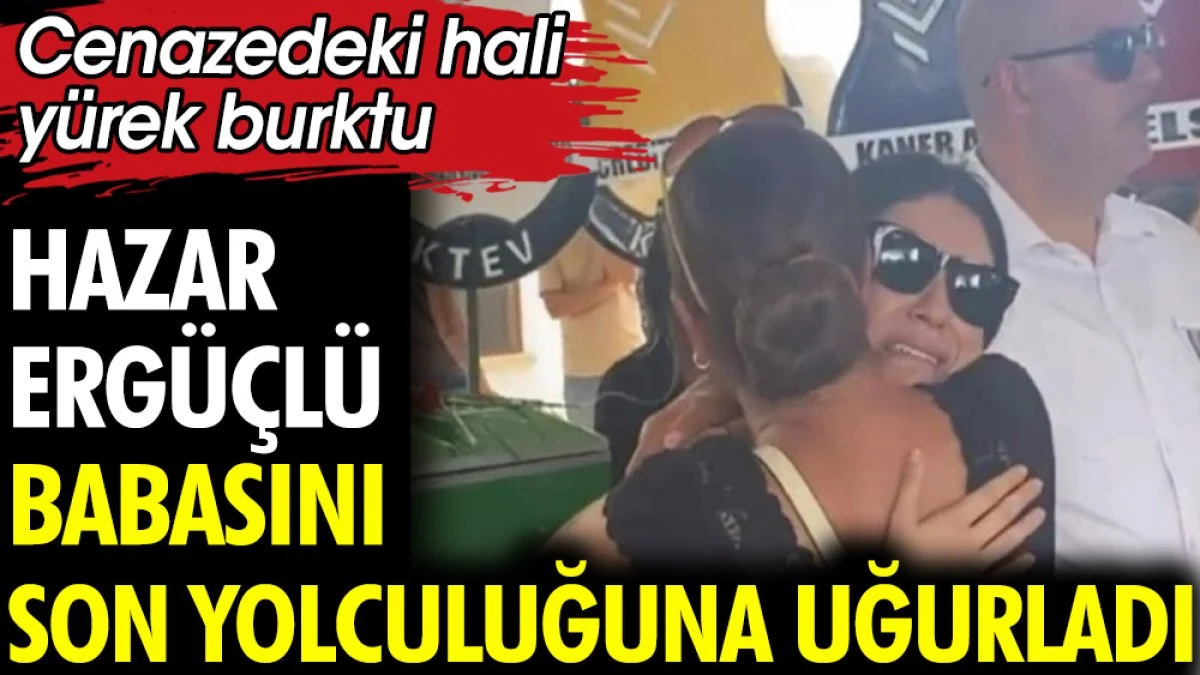 Hazar Ergüçlü babasını son yolculuğuna uğurladı. Cenazedeki hali yürek burktu