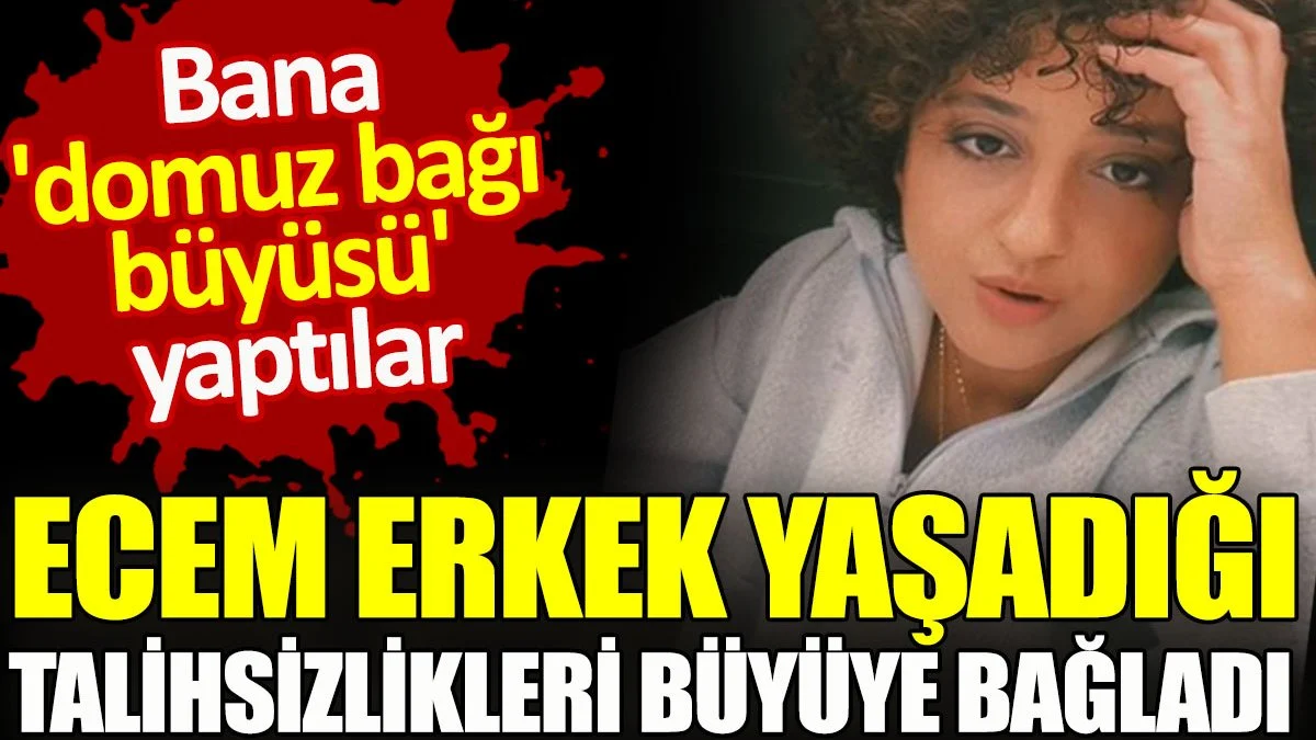 Ecem Erkek yaşadığı talihsizlikleri büyüye bağladı. Bana 'domuz bağı büyüsü' yaptılar
