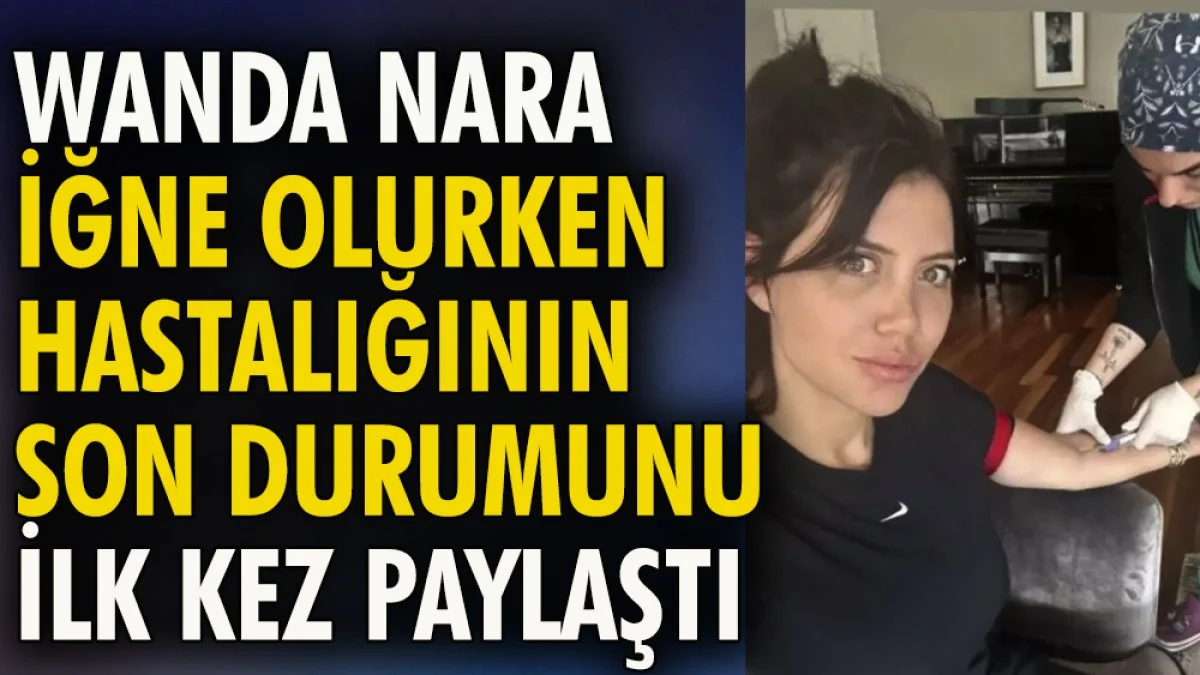 Wanda Nara iğne olurken hastalığının son durumunu ilk kez paylaştı