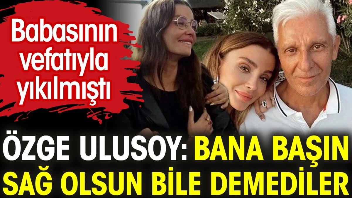 Özge Ulusoy: Bana başın sağ olsun bile demediler! Babasının vefatıyla yıkılmıştı
