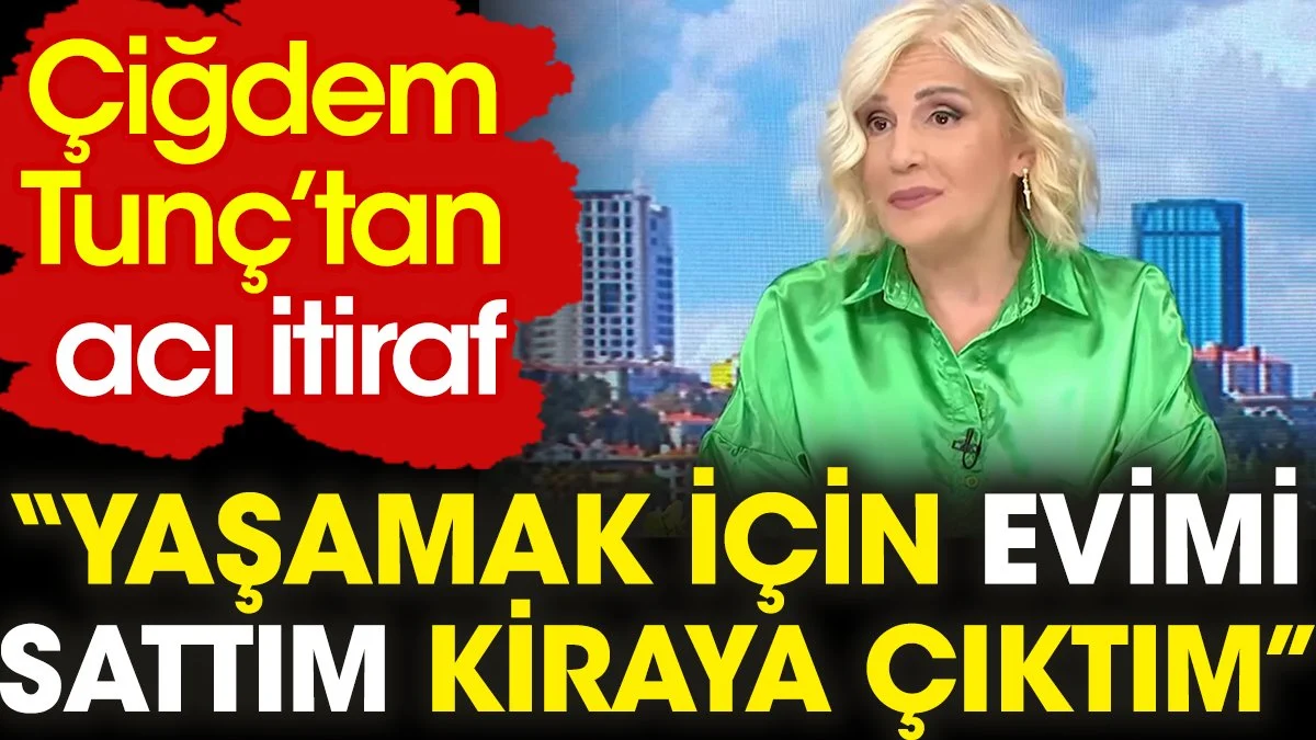 Çiğdem Tunç’tan acı itiraf: Yaşamak için evimi sattım kiraya çıktım
