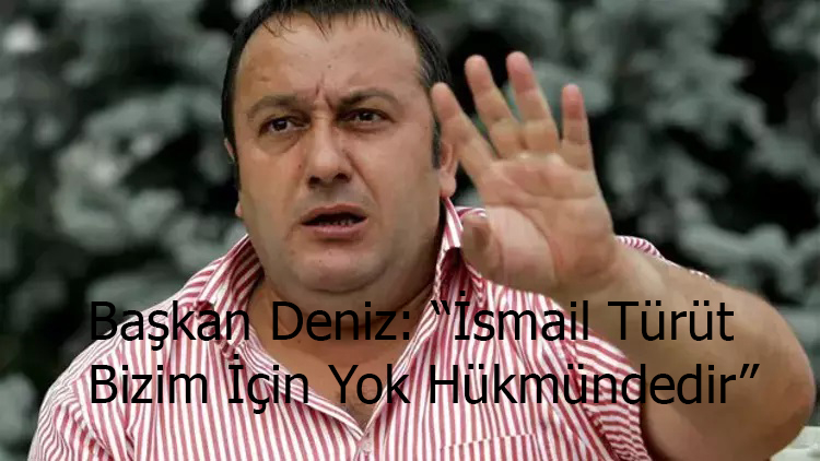 Başkan Deniz: “İsmail Türüt Bizim İçin Yok Hükmündedir”