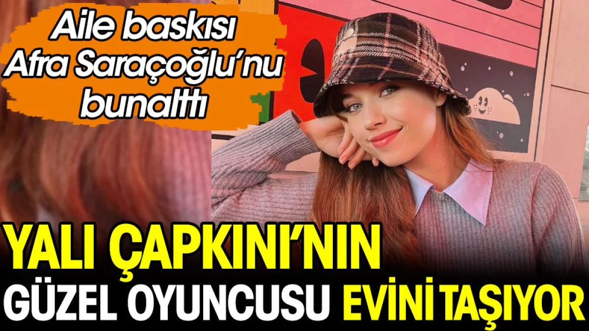 Yalı Çapkını'nın güzel oyuncusu Afra Saraçoğlu evini taşıyor! Aile baskısı bunalttı