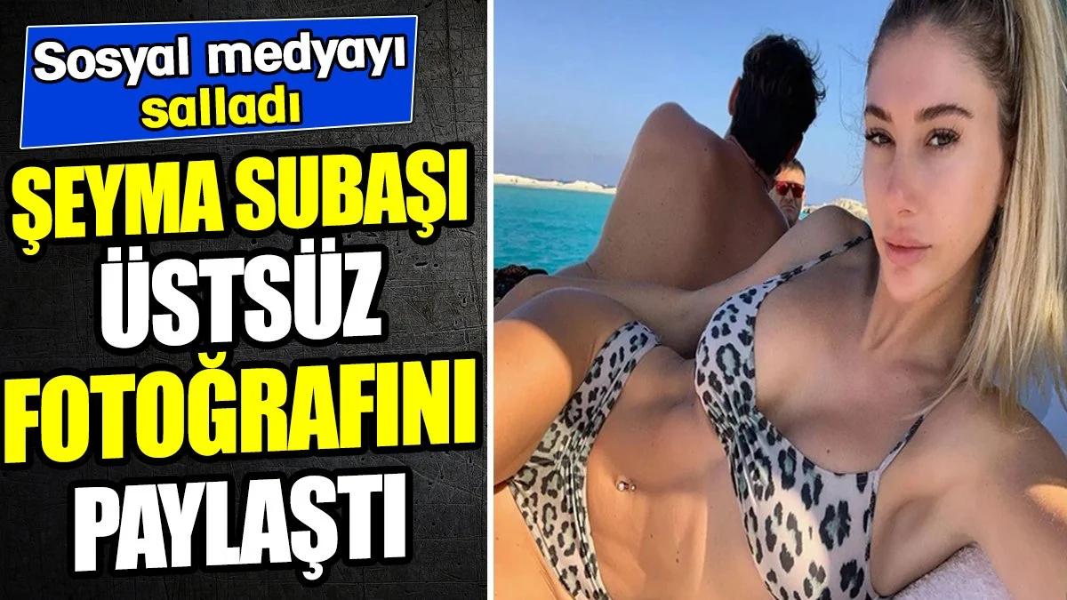 Şeyma Subaşı'dan üstsüz paylaşım! Sosyal medyayı salladı