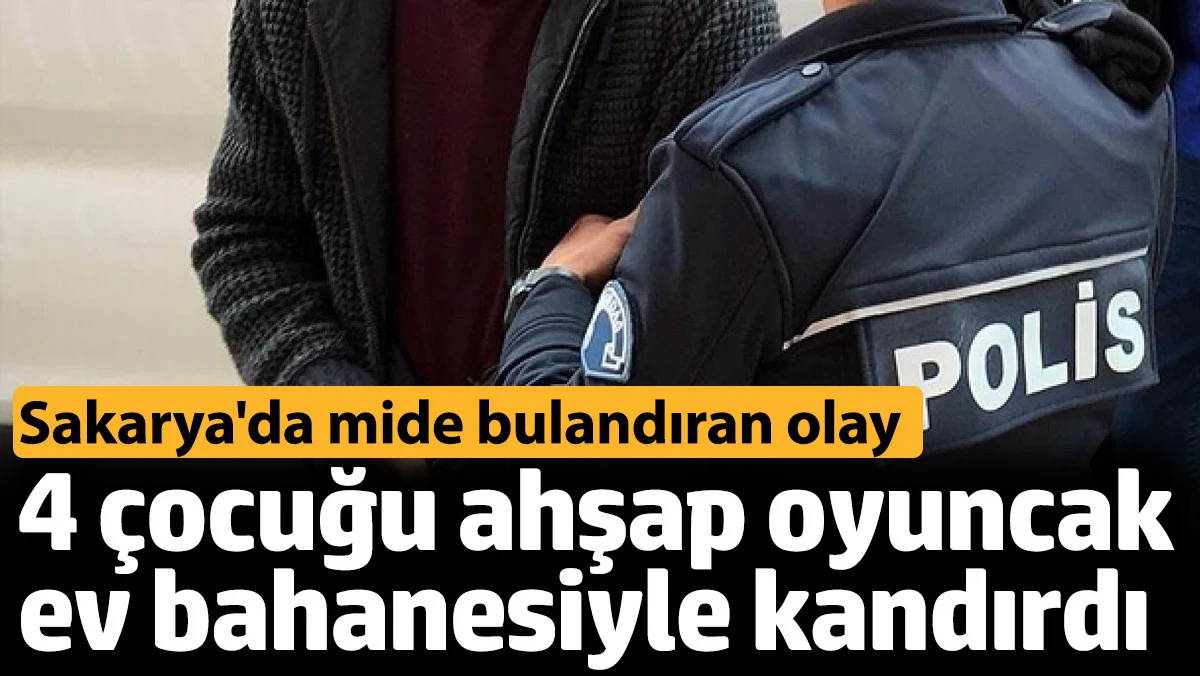 Sakarya'da mide bulandıran olay. 4 çocuğu oyuncak ev bahanesiyle istismar etti